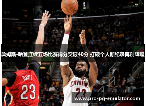 詹姆斯·哈登连续五场比赛得分突破40分 打破个人新纪录再创辉煌
