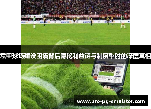 意甲球场建设困境背后隐秘利益链与制度掣肘的深层真相 意甲球场建设困境背后隐秘利益链与制度掣肘的深层真相
