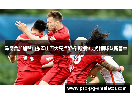马德鲁加加盟山东泰山五大亮点解析 新援实力引领球队新篇章 马德鲁加加盟山东泰山五大亮点解析 新援实力引领球队新篇章