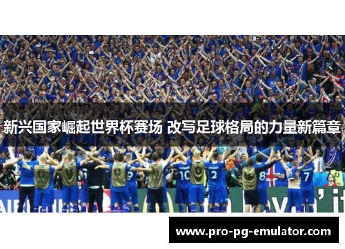 新兴国家崛起世界杯赛场 改写足球格局的力量新篇章