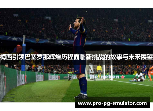 梅西引领巴塞罗那辉煌历程面临新挑战的故事与未来展望