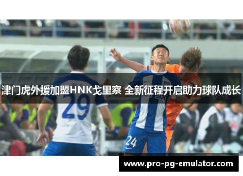 津门虎外援加盟HNK戈里察 全新征程开启助力球队成长