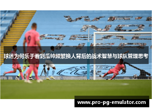 球迷为何乐于看到瓜帅频繁换人背后的战术智慧与球队管理思考