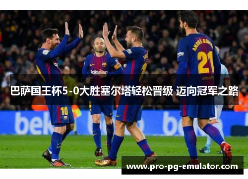 巴萨国王杯5-0大胜塞尔塔轻松晋级 迈向冠军之路 巴萨国王杯5-0大胜塞尔塔轻松晋级 迈向冠军之路