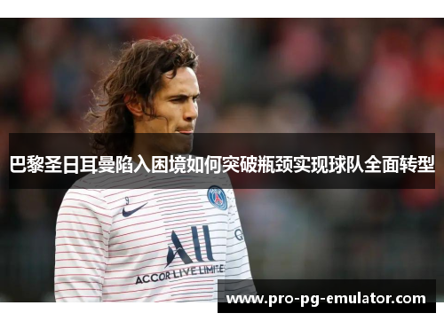 巴黎圣日耳曼陷入困境如何突破瓶颈实现球队全面转型 巴黎圣日耳曼陷入困境如何突破瓶颈实现球队全面转型