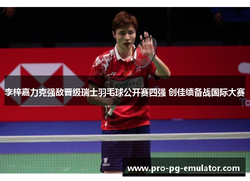 李梓嘉力克强敌晋级瑞士羽毛球公开赛四强 创佳绩备战国际大赛 李梓嘉力克强敌晋级瑞士羽毛球公开赛四强 创佳绩备战国际大赛