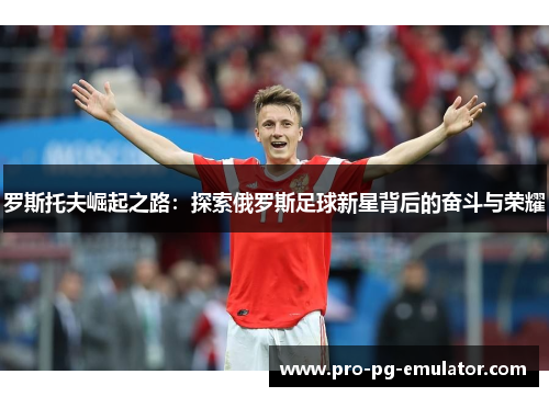 罗斯托夫崛起之路:探索俄罗斯足球新星背后的奋斗与荣耀 罗斯托夫崛起之路:探索俄罗斯足球新星背后的奋斗与荣耀