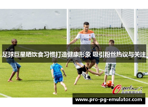 足球巨星晒饮食习惯打造健康形象 吸引粉丝热议与关注